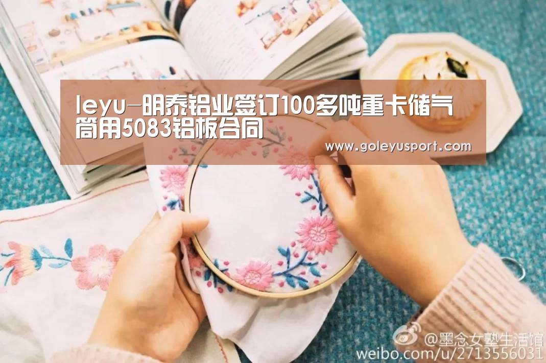 leyu-明泰铝业签订100多吨重卡储气筒用5083铝板合同(图2) leyu-明泰铝业签订100多吨重卡储气筒用5083铝板合同(图2)